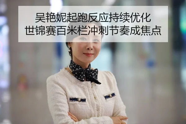 吴艳妮起跑反应持续优化 世锦赛百米栏冲刺节奏成焦点