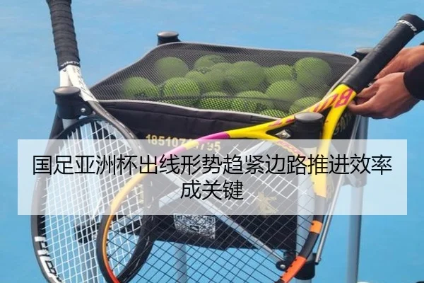 国足亚洲杯出线形势趋紧边路推进效率成关键